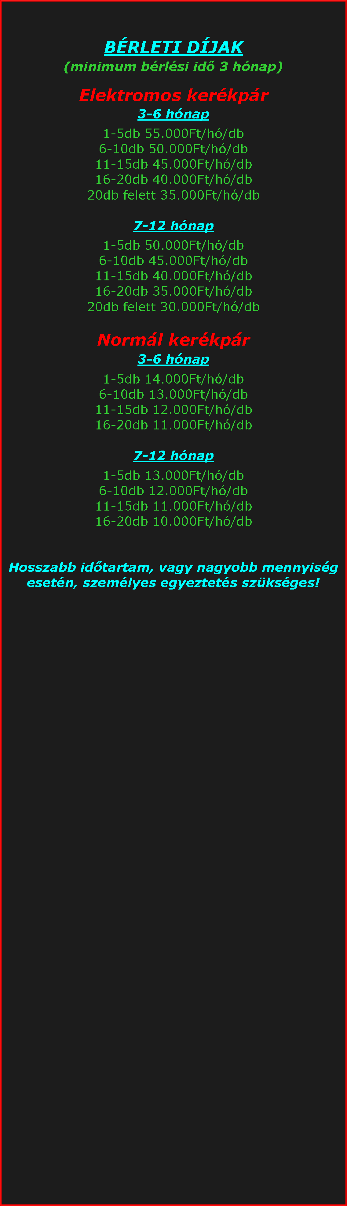 Szvegdoboz: BRLETI DJAK(minimum brlsi id 3 hnap)Elektromos kerkpr3-6 hnap1-5db 55.000Ft/h/db6-10db 50.000Ft/h/db11-15db 45.000Ft/h/db16-20db 40.000Ft/h/db20db felett 35.000Ft/h/db7-12 hnap1-5db 50.000Ft/h/db6-10db 45.000Ft/h/db11-15db 40.000Ft/h/db16-20db 35.000Ft/h/db20db felett 30.000Ft/h/dbNorml kerkpr3-6 hnap1-5db 14.000Ft/h/db6-10db 13.000Ft/h/db11-15db 12.000Ft/h/db16-20db 11.000Ft/h/db7-12 hnap1-5db 13.000Ft/h/db6-10db 12.000Ft/h/db11-15db 11.000Ft/h/db16-20db 10.000Ft/h/dbHosszabb idtartam, vagy nagyobb mennyisg esetn, szemlyes egyeztets szksges!